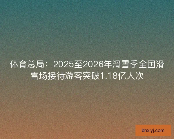 体育总局：2025至2026年滑雪季全国滑雪场接待游客突破1.18亿人次