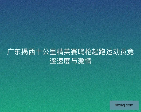 广东揭西十公里精英赛鸣枪起跑运动员竞逐速度与激情