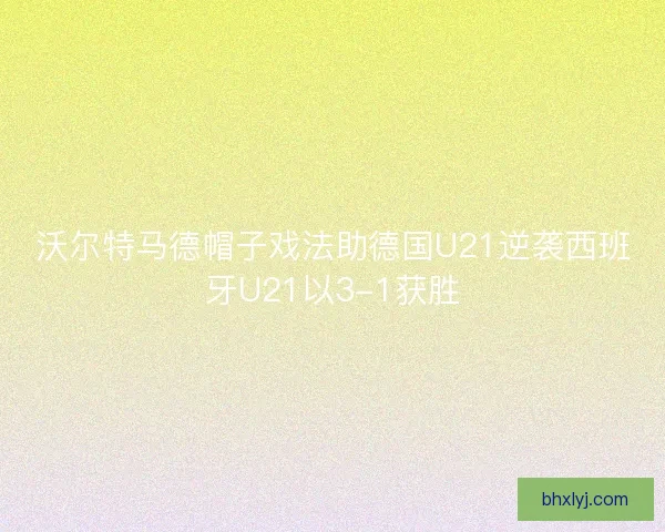 沃尔特马德帽子戏法助德国U21逆袭西班牙U21以3-1获胜