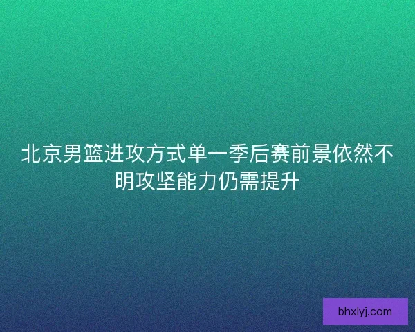 北京男篮进攻方式单一季后赛前景依然不明攻坚能力仍需提升