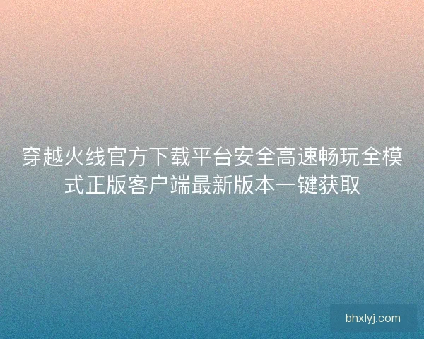 穿越火线官方下载平台安全高速畅玩全模式正版客户端最新版本一键获取