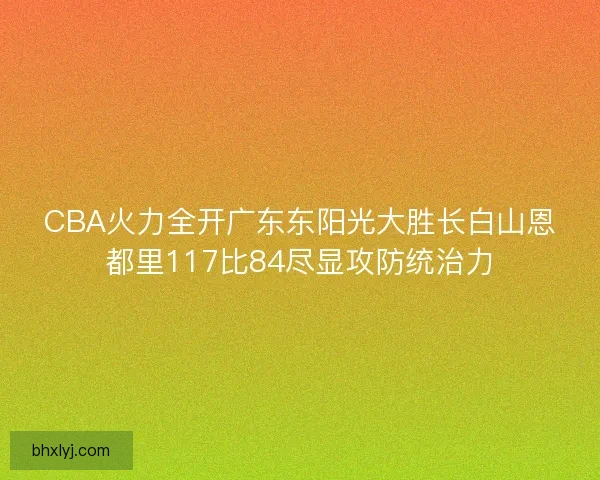 CBA火力全开广东东阳光大胜长白山恩都里117比84尽显攻防统治力