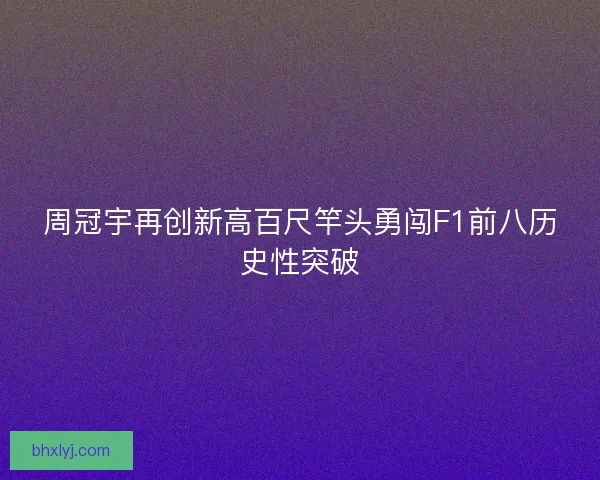 周冠宇再创新高百尺竿头勇闯F1前八历史性突破