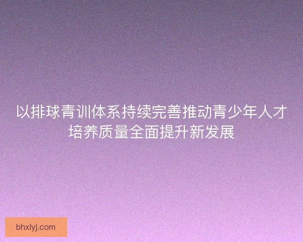以排球青训体系持续完善推动青少年人才培养质量全面提升新发展
