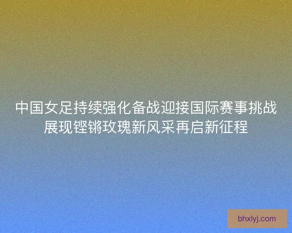 中国女足持续强化备战迎接国际赛事挑战展现铿锵玫瑰新风采再启新征程