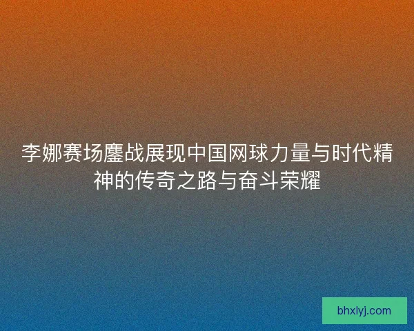 李娜赛场鏖战展现中国网球力量与时代精神的传奇之路与奋斗荣耀