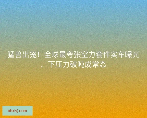猛兽出笼！全球最夸张空力套件实车曝光，下压力破吨成常态
